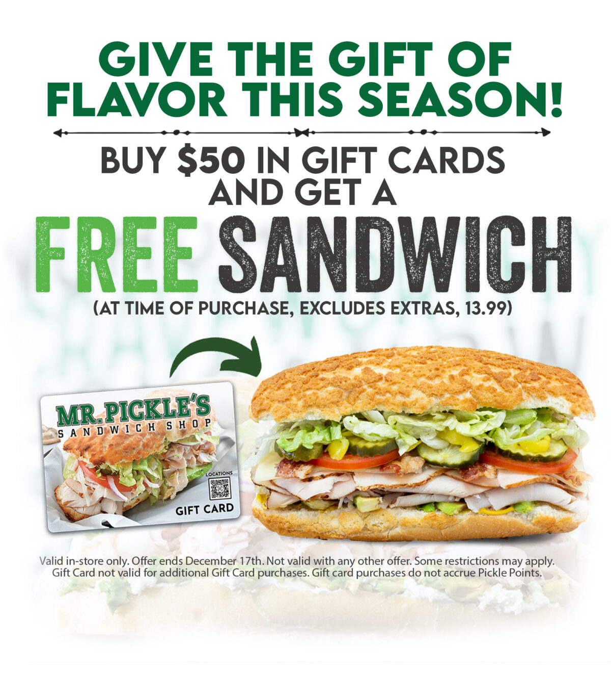 Give the gift of flavor this season! Buy $50 in Gift Cards and get a FREE Sandwich (at time of purchase, excludes extras 13.00 max value) Valid in store only Expires 12/17/23 Not valid with an other offer. Some restrictions apply Gift card not valid for additional gift card purchases. 